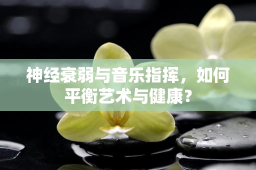 神经衰弱与音乐指挥，如何平衡艺术与健康？