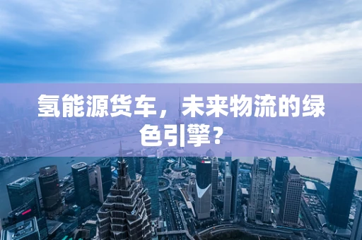 氢能源货车，未来物流的绿色引擎？