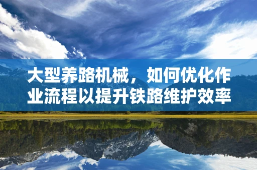 大型养路机械，如何优化作业流程以提升铁路维护效率？
