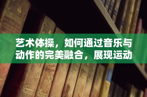 艺术体操，如何通过音乐与动作的完美融合，展现运动员的无限魅力？