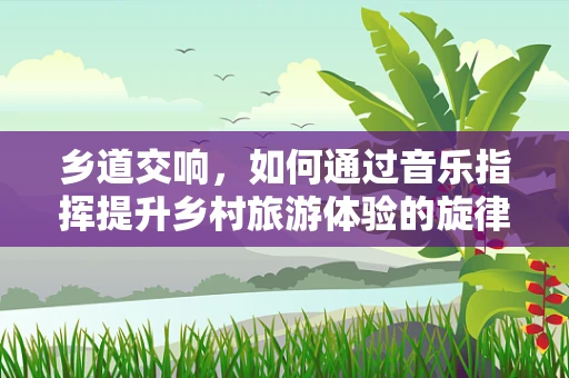 乡道交响，如何通过音乐指挥提升乡村旅游体验的旋律
