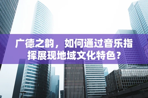 广德之韵，如何通过音乐指挥展现地域文化特色？