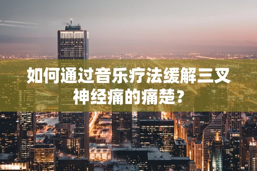 如何通过音乐疗法缓解三叉神经痛的痛楚？