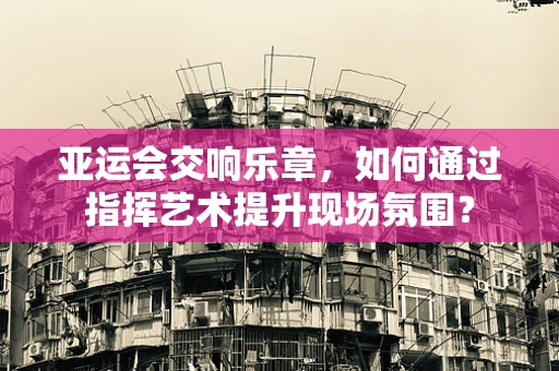 亚运会交响乐章，如何通过指挥艺术提升现场氛围？