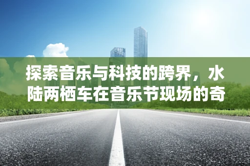 探索音乐与科技的跨界，水陆两栖车在音乐节现场的奇妙应用