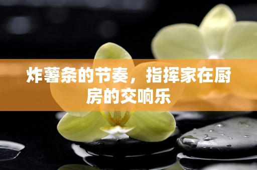 炸薯条的节奏，指挥家在厨房的交响乐