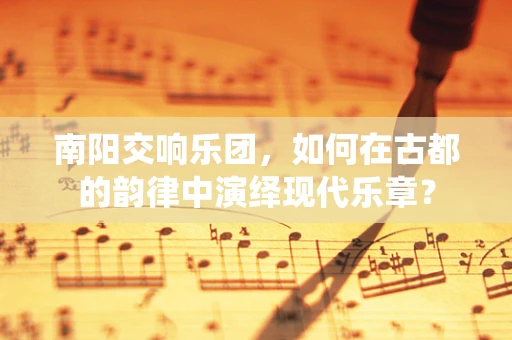 南阳交响乐团，如何在古都的韵律中演绎现代乐章？