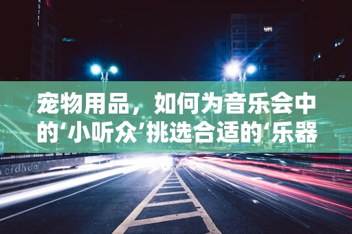 宠物用品，如何为音乐会中的‘小听众’挑选合适的‘乐器’？