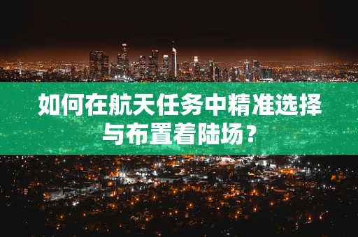 如何在航天任务中精准选择与布置着陆场？