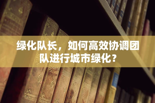 绿化队长，如何高效协调团队进行城市绿化？