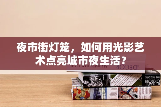夜市街灯笼，如何用光影艺术点亮城市夜生活？