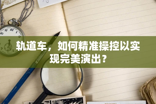 轨道车，如何精准操控以实现完美演出？