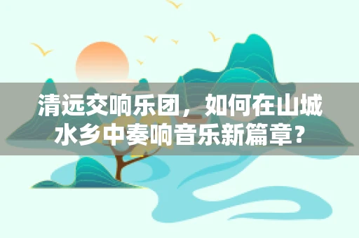 清远交响乐团，如何在山城水乡中奏响音乐新篇章？