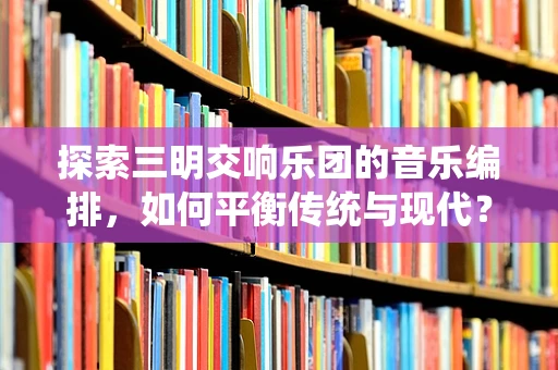 探索三明交响乐团的音乐编排，如何平衡传统与现代？