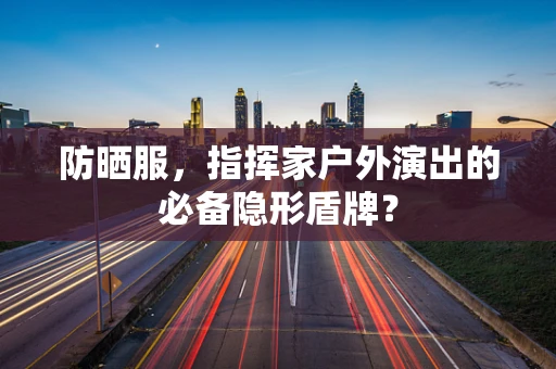 防晒服，指挥家户外演出的必备隐形盾牌？