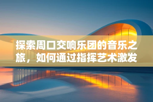 探索周口交响乐团的音乐之旅，如何通过指挥艺术激发地方文化共鸣？