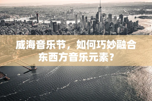威海音乐节，如何巧妙融合东西方音乐元素？