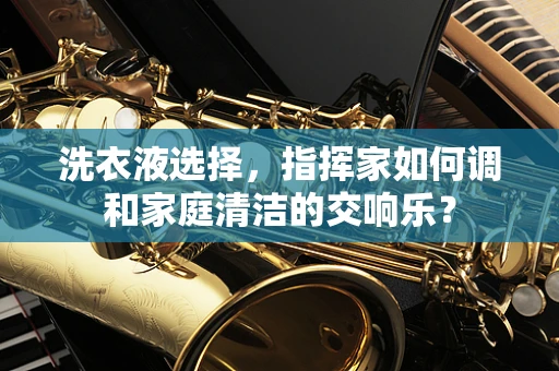 洗衣液选择，指挥家如何调和家庭清洁的交响乐？