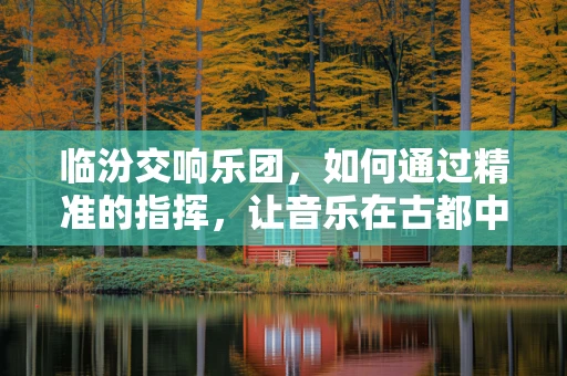 临汾交响乐团，如何通过精准的指挥，让音乐在古都中焕发新生？
