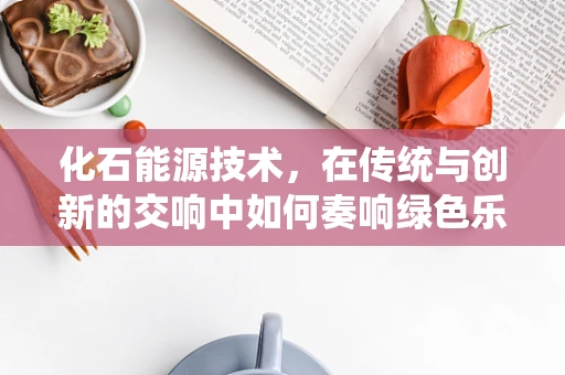 化石能源技术，在传统与创新的交响中如何奏响绿色乐章？