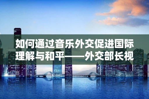 如何通过音乐外交促进国际理解与和平——外交部长视角的探索
