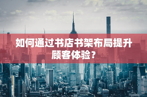 如何通过书店书架布局提升顾客体验？
