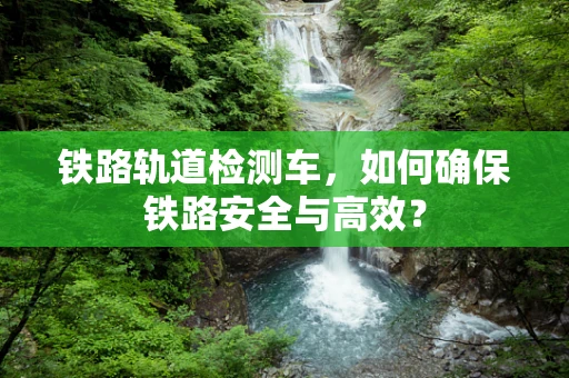 铁路轨道检测车，如何确保铁路安全与高效？