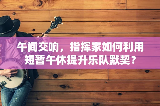午间交响，指挥家如何利用短暂午休提升乐队默契？