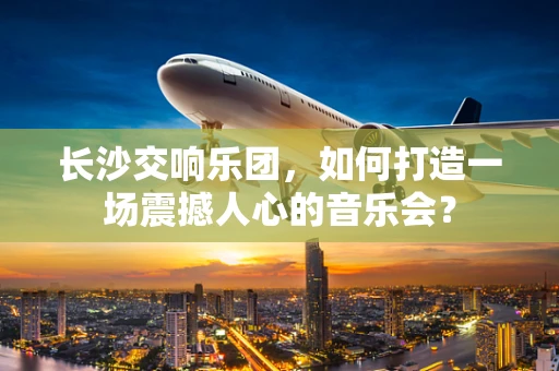 长沙交响乐团，如何打造一场震撼人心的音乐会？