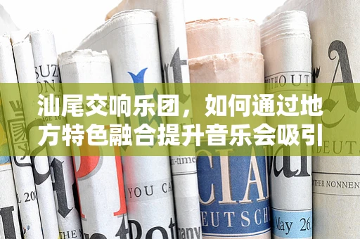 汕尾交响乐团，如何通过地方特色融合提升音乐会吸引力？