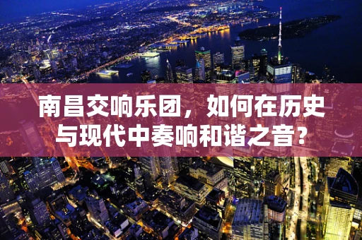 南昌交响乐团，如何在历史与现代中奏响和谐之音？