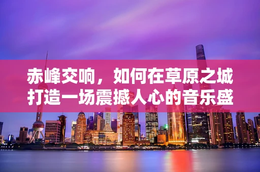 赤峰交响，如何在草原之城打造一场震撼人心的音乐盛宴？