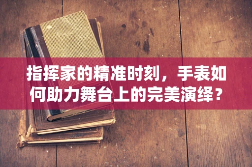 指挥家的精准时刻，手表如何助力舞台上的完美演绎？