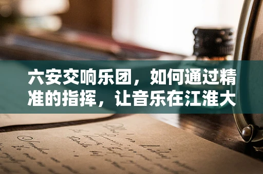 六安交响乐团，如何通过精准的指挥，让音乐在江淮大地奏响和谐之音？