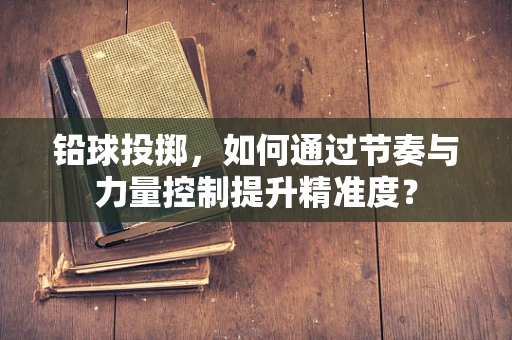 铅球投掷，如何通过节奏与力量控制提升精准度？
