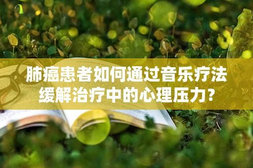 肺癌患者如何通过音乐疗法缓解治疗中的心理压力？