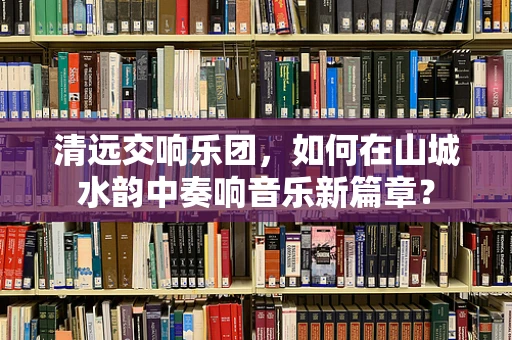 清远交响乐团，如何在山城水韵中奏响音乐新篇章？