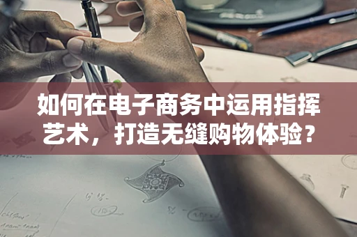 如何在电子商务中运用指挥艺术，打造无缝购物体验？