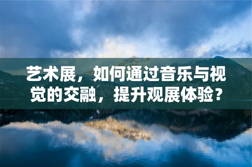 艺术展，如何通过音乐与视觉的交融，提升观展体验？