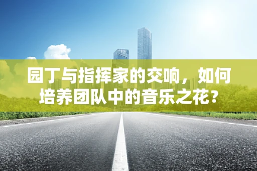 园丁与指挥家的交响，如何培养团队中的音乐之花？