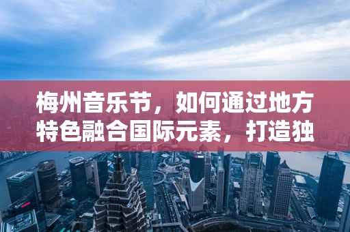 梅州音乐节，如何通过地方特色融合国际元素，打造独特音乐盛宴？