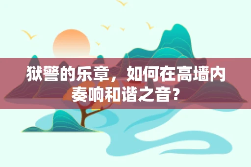 狱警的乐章，如何在高墙内奏响和谐之音？