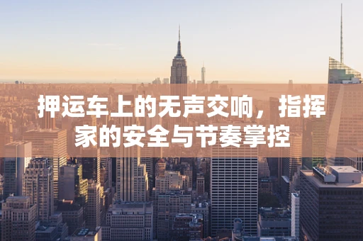 押运车上的无声交响，指挥家的安全与节奏掌控