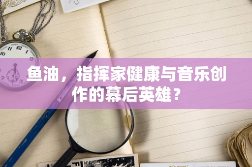 鱼油，指挥家健康与音乐创作的幕后英雄？