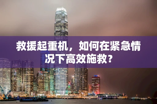 救援起重机，如何在紧急情况下高效施救？