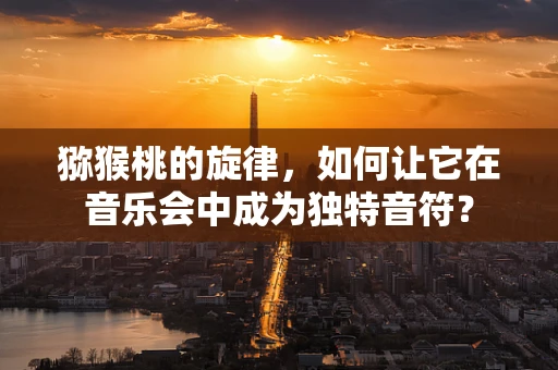 猕猴桃的旋律，如何让它在音乐会中成为独特音符？