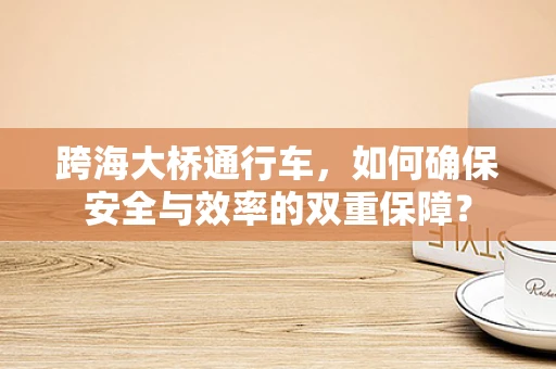 跨海大桥通行车，如何确保安全与效率的双重保障？