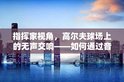 指挥家视角，高尔夫球场上的无声交响——如何通过音乐思维提升高尔夫击球精准度？