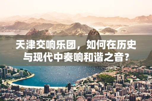 天津交响乐团，如何在历史与现代中奏响和谐之音？