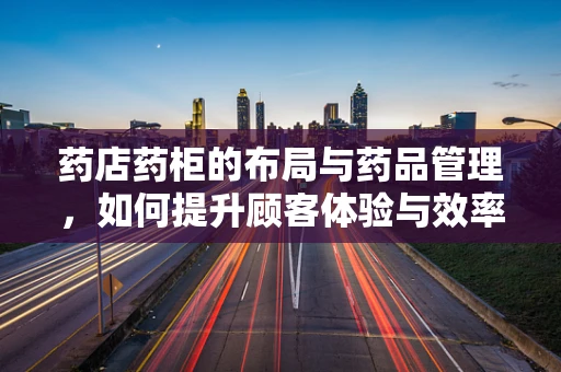 药店药柜的布局与药品管理，如何提升顾客体验与效率？